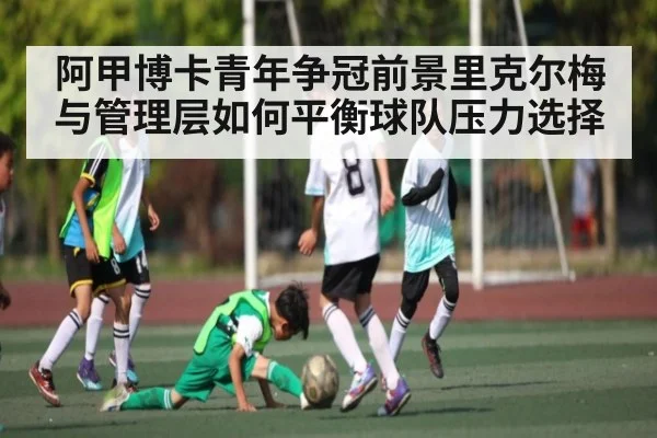 阿甲博卡青年争冠前景里克尔梅与管理层如何平衡球队压力选择